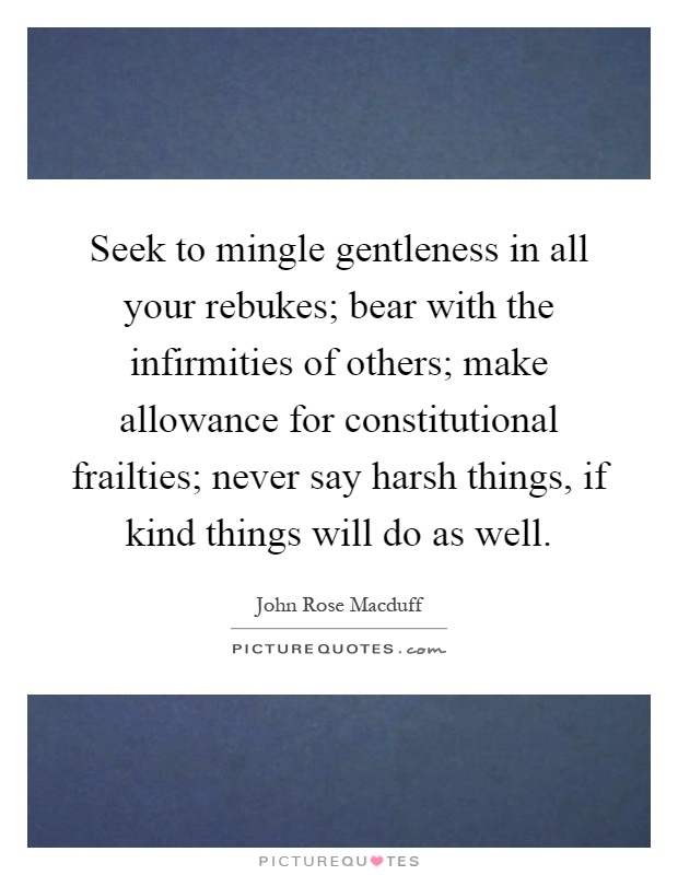 Seek to mingle gentleness in all your rebukes; bear with the infirmities of others; make allowance for constitutional frailties; never say harsh things, if kind things will do as well Picture Quote #1
