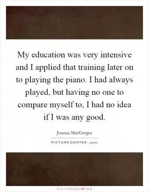 My education was very intensive and I applied that training later on to playing the piano. I had always played, but having no one to compare myself to, I had no idea if I was any good Picture Quote #1