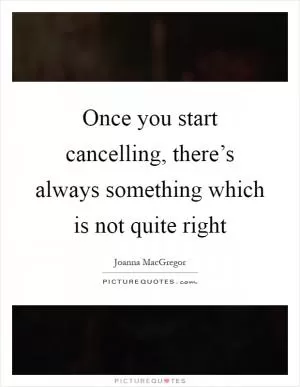 Once you start cancelling, there’s always something which is not quite right Picture Quote #1