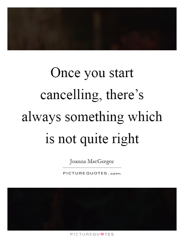 Once you start cancelling, there's always something which is not quite right Picture Quote #1