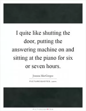 I quite like shutting the door, putting the answering machine on and sitting at the piano for six or seven hours Picture Quote #1