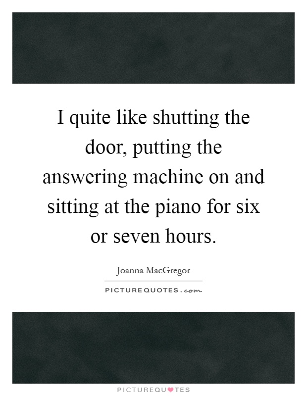 I quite like shutting the door, putting the answering machine on and sitting at the piano for six or seven hours Picture Quote #1