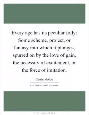 Every age has its peculiar folly: Some scheme, project, or fantasy into which it plunges, spurred on by the love of gain, the necessity of excitement, or the force of imitation Picture Quote #1