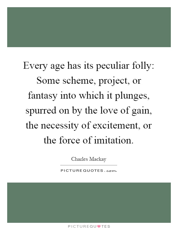 Every age has its peculiar folly: Some scheme, project, or fantasy into which it plunges, spurred on by the love of gain, the necessity of excitement, or the force of imitation Picture Quote #1