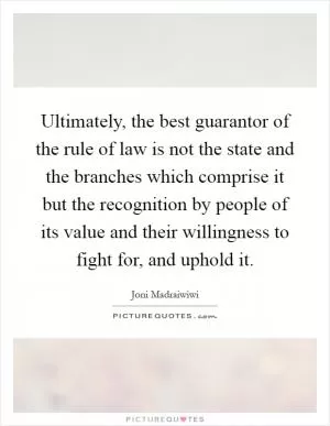 Ultimately, the best guarantor of the rule of law is not the state and the branches which comprise it but the recognition by people of its value and their willingness to fight for, and uphold it Picture Quote #1
