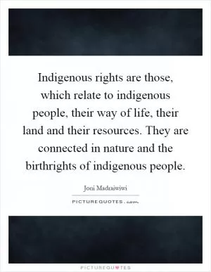 Indigenous rights are those, which relate to indigenous people, their way of life, their land and their resources. They are connected in nature and the birthrights of indigenous people Picture Quote #1