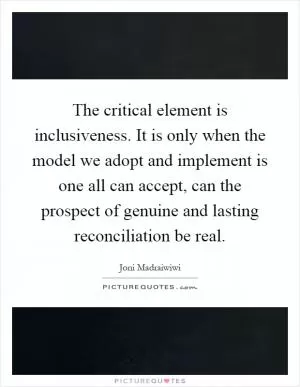 The critical element is inclusiveness. It is only when the model we adopt and implement is one all can accept, can the prospect of genuine and lasting reconciliation be real Picture Quote #1