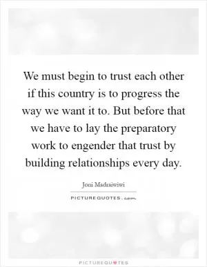 We must begin to trust each other if this country is to progress the way we want it to. But before that we have to lay the preparatory work to engender that trust by building relationships every day Picture Quote #1