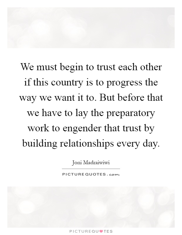 We must begin to trust each other if this country is to progress the way we want it to. But before that we have to lay the preparatory work to engender that trust by building relationships every day Picture Quote #1