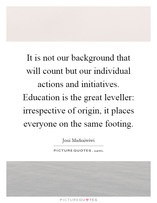 It is not our background that will count but our individual actions and initiatives. Education is the great leveller: irrespective of origin, it places everyone on the same footing Picture Quote #1