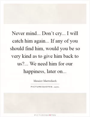 Never mind... Don’t cry... I will catch him again... If any of you should find him, would you be so very kind as to give him back to us?... We need him for our happiness, later on Picture Quote #1