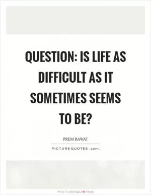 Question: Is life as difficult as it sometimes seems to be? Picture Quote #1