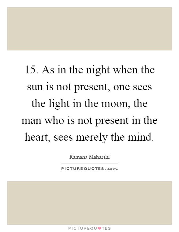15. As in the night when the sun is not present, one sees the light in the moon, the man who is not present in the heart, sees merely the mind Picture Quote #1