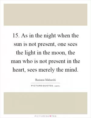 15. As in the night when the sun is not present, one sees the light in the moon, the man who is not present in the heart, sees merely the mind Picture Quote #1