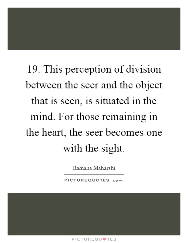19. This perception of division between the seer and the object that is seen, is situated in the mind. For those remaining in the heart, the seer becomes one with the sight Picture Quote #1