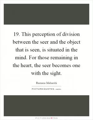 19. This perception of division between the seer and the object that is seen, is situated in the mind. For those remaining in the heart, the seer becomes one with the sight Picture Quote #1