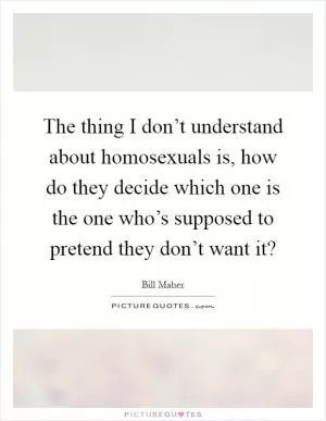 The thing I don’t understand about homosexuals is, how do they decide which one is the one who’s supposed to pretend they don’t want it? Picture Quote #1