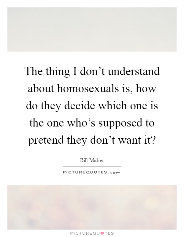 The thing I don't understand about homosexuals is, how do they decide which one is the one who's supposed to pretend they don't want it? Picture Quote #1