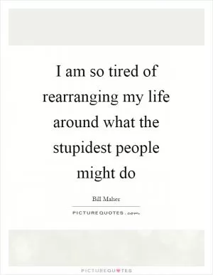 I am so tired of rearranging my life around what the stupidest people might do Picture Quote #1