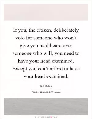 If you, the citizen, deliberately vote for someone who won’t give you healthcare over someone who will, you need to have your head examined. Except you can’t afford to have your head examined Picture Quote #1