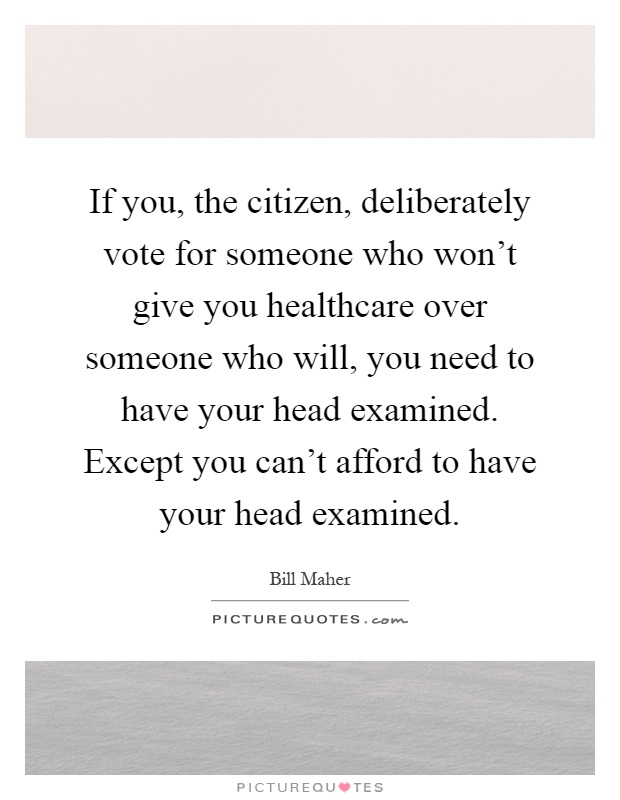 If you, the citizen, deliberately vote for someone who won't give you healthcare over someone who will, you need to have your head examined. Except you can't afford to have your head examined Picture Quote #1