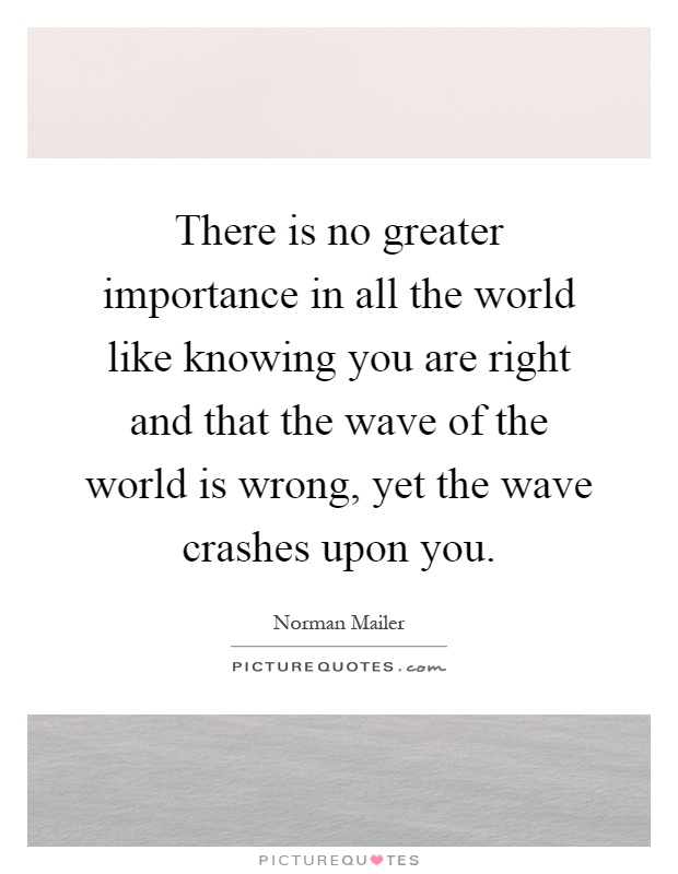 There is no greater importance in all the world like knowing you are right and that the wave of the world is wrong, yet the wave crashes upon you Picture Quote #1