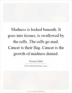 Madness is locked beneath. It goes into tissues, is swallowed by the cells. The cells go mad. Cancer is their flag. Cancer is the growth of madness denied Picture Quote #1