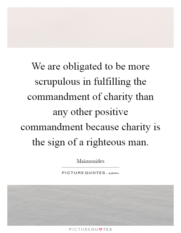 We are obligated to be more scrupulous in fulfilling the commandment of charity than any other positive commandment because charity is the sign of a righteous man Picture Quote #1