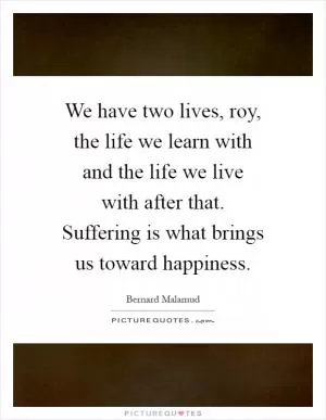 We have two lives, roy, the life we learn with and the life we live with after that. Suffering is what brings us toward happiness Picture Quote #1