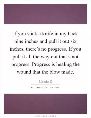 If you stick a knife in my back nine inches and pull it out six inches, there’s no progress. If you pull it all the way out that’s not progress. Progress is healing the wound that the blow made Picture Quote #1