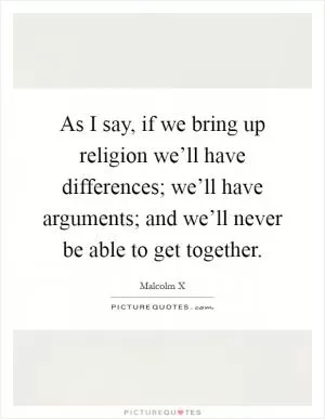 As I say, if we bring up religion we’ll have differences; we’ll have arguments; and we’ll never be able to get together Picture Quote #1