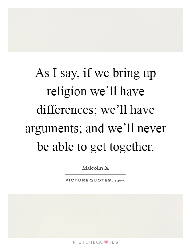As I say, if we bring up religion we'll have differences; we'll have arguments; and we'll never be able to get together Picture Quote #1
