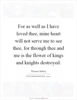 For as well as I have loved thee, mine heart will not serve me to see thee, for through thee and me is the flower of kings and knights destroyed Picture Quote #1