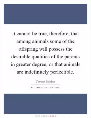 It cannot be true, therefore, that among animals some of the offspring will possess the desirable qualities of the parents in greater degree, or that animals are indefinitely perfectible Picture Quote #1