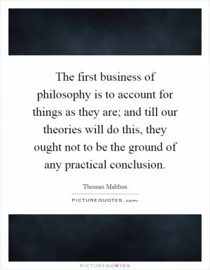 The first business of philosophy is to account for things as they are; and till our theories will do this, they ought not to be the ground of any practical conclusion Picture Quote #1