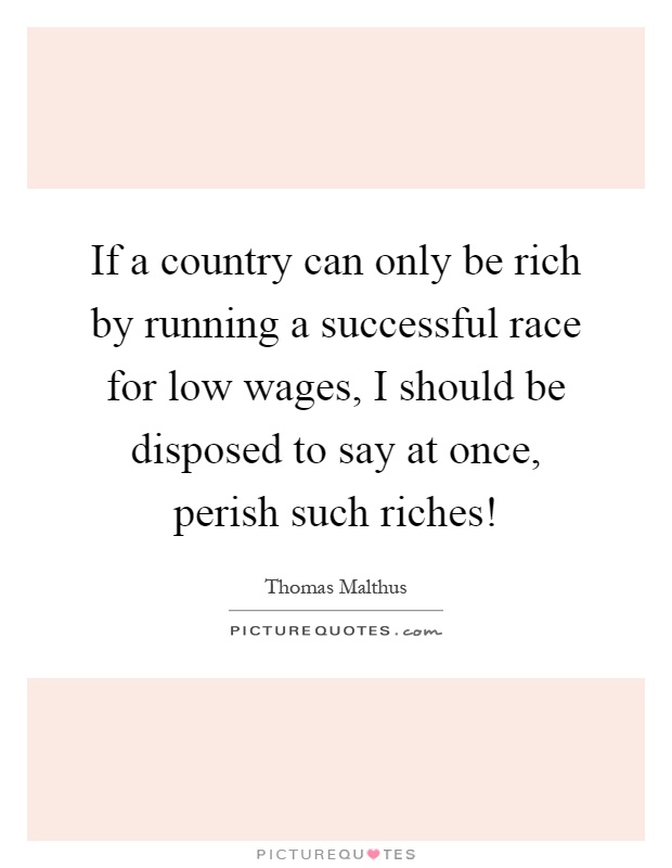If a country can only be rich by running a successful race for low wages, I should be disposed to say at once, perish such riches! Picture Quote #1