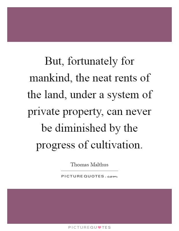 But, fortunately for mankind, the neat rents of the land, under a system of private property, can never be diminished by the progress of cultivation Picture Quote #1