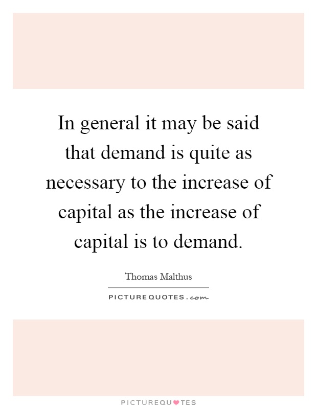 In general it may be said that demand is quite as necessary to the increase of capital as the increase of capital is to demand Picture Quote #1