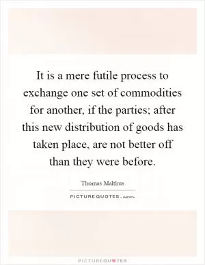 It is a mere futile process to exchange one set of commodities for another, if the parties; after this new distribution of goods has taken place, are not better off than they were before Picture Quote #1
