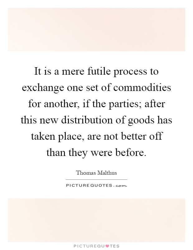 It is a mere futile process to exchange one set of commodities for another, if the parties; after this new distribution of goods has taken place, are not better off than they were before Picture Quote #1