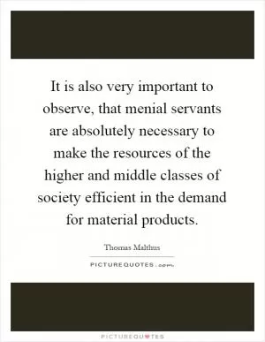 It is also very important to observe, that menial servants are absolutely necessary to make the resources of the higher and middle classes of society efficient in the demand for material products Picture Quote #1