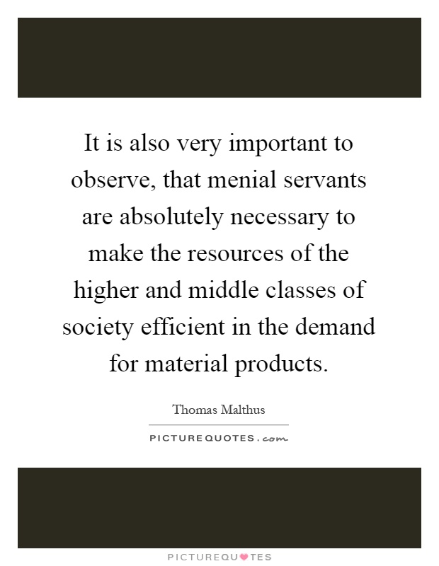 It is also very important to observe, that menial servants are absolutely necessary to make the resources of the higher and middle classes of society efficient in the demand for material products Picture Quote #1