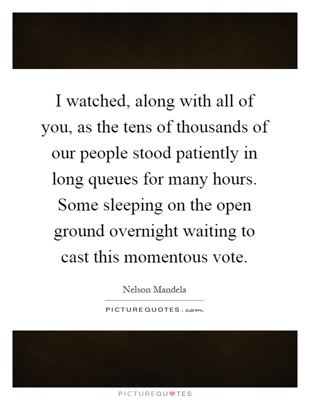 I watched, along with all of you, as the tens of thousands of our people stood patiently in long queues for many hours. Some sleeping on the open ground overnight waiting to cast this momentous vote Picture Quote #1