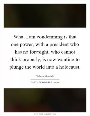 What I am condemning is that one power, with a president who has no foresight, who cannot think properly, is now wanting to plunge the world into a holocaust Picture Quote #1