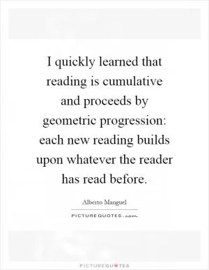 I quickly learned that reading is cumulative and proceeds by geometric progression: each new reading builds upon whatever the reader has read before Picture Quote #1