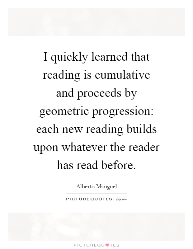 I quickly learned that reading is cumulative and proceeds by geometric progression: each new reading builds upon whatever the reader has read before Picture Quote #1