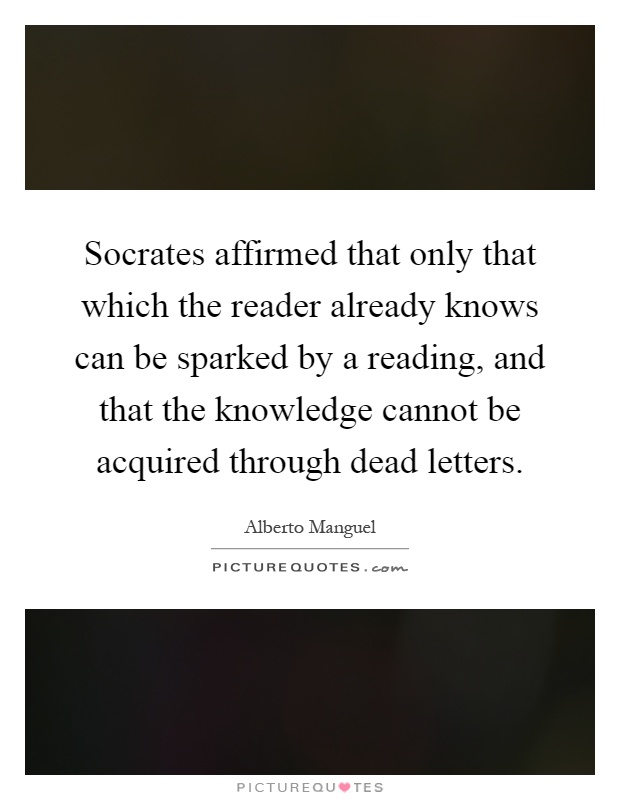 Socrates affirmed that only that which the reader already knows can be sparked by a reading, and that the knowledge cannot be acquired through dead letters Picture Quote #1