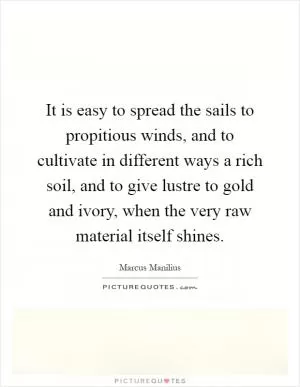 It is easy to spread the sails to propitious winds, and to cultivate in different ways a rich soil, and to give lustre to gold and ivory, when the very raw material itself shines Picture Quote #1