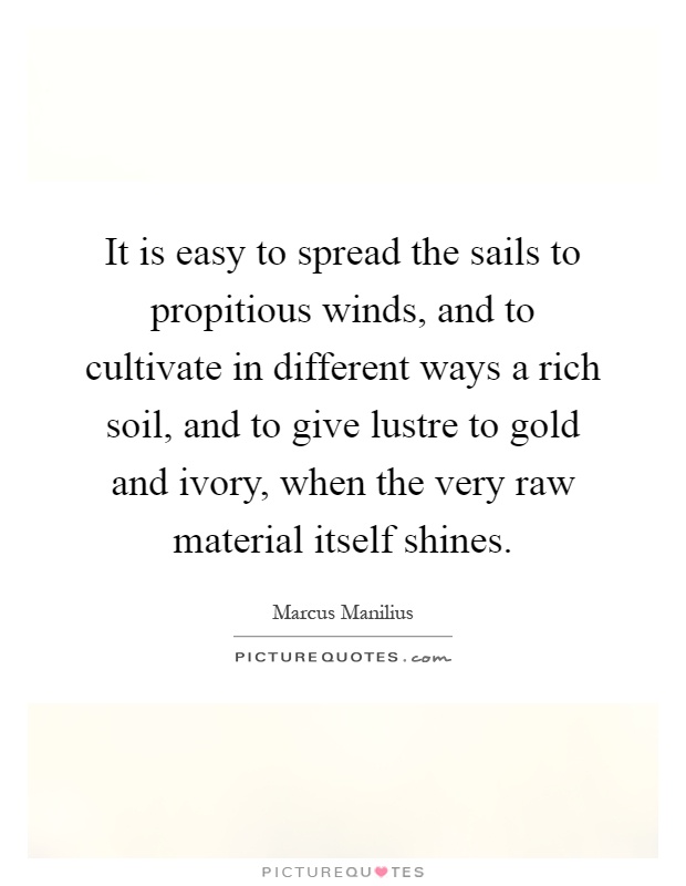 It is easy to spread the sails to propitious winds, and to cultivate in different ways a rich soil, and to give lustre to gold and ivory, when the very raw material itself shines Picture Quote #1