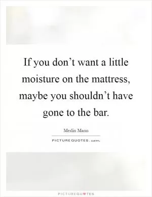 If you don’t want a little moisture on the mattress, maybe you shouldn’t have gone to the bar Picture Quote #1